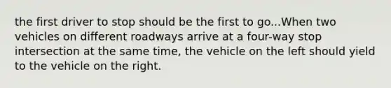 the first driver to stop should be the first to go...When two vehicles on different roadways arrive at a four-way stop intersection at the same time, the vehicle on the left should yield to the vehicle on the right.