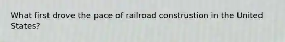 What first drove the pace of railroad construstion in the United States?