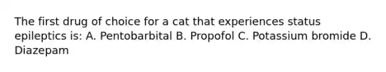 The first drug of choice for a cat that experiences status epileptics is: A. Pentobarbital B. Propofol C. Potassium bromide D. Diazepam