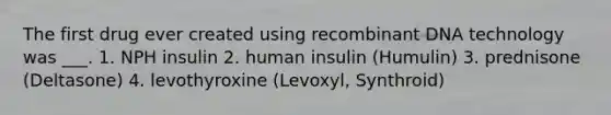 The first drug ever created using recombinant DNA technology was ___. 1. NPH insulin 2. human insulin (Humulin) 3. prednisone (Deltasone) 4. levothyroxine (Levoxyl, Synthroid)