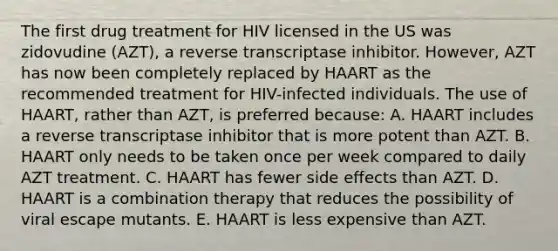 The first drug treatment for HIV licensed in the US was zidovudine (AZT), a reverse transcriptase inhibitor. However, AZT has now been completely replaced by HAART as the recommended treatment for HIV-infected individuals. The use of HAART, rather than AZT, is preferred because: A. HAART includes a reverse transcriptase inhibitor that is more potent than AZT. B. HAART only needs to be taken once per week compared to daily AZT treatment. C. HAART has fewer side effects than AZT. D. HAART is a combination therapy that reduces the possibility of viral escape mutants. E. HAART is less expensive than AZT.