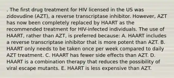 . The first drug treatment for HIV licensed in the US was zidovudine (AZT), a reverse transcriptase inhibitor. However, AZT has now been completely replaced by HAART as the recommended treatment for HIV-infected individuals. The use of HAART, rather than AZT, is preferred because: A. HAART includes a reverse transcriptase inhibitor that is more potent than AZT. B. HAART only needs to be taken once per week compared to daily AZT treatment. C. HAART has fewer side effects than AZT. D. HAART is a combination therapy that reduces the possibility of viral escape mutants. E. HAART is less expensive than AZT.