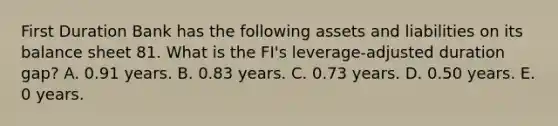 First Duration Bank has the following assets and liabilities on its balance sheet 81. What is the FI's leverage-adjusted duration gap? A. 0.91 years. B. 0.83 years. C. 0.73 years. D. 0.50 years. E. 0 years.