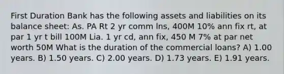 First Duration Bank has the following assets and liabilities on its balance sheet: As. PA Rt 2 yr comm lns, 400M 10% ann fix rt, at par 1 yr t bill 100M Lia. 1 yr cd, ann fix, 450 M 7% at par net worth 50M What is the duration of the commercial loans? A) 1.00 years. B) 1.50 years. C) 2.00 years. D) 1.73 years. E) 1.91 years.