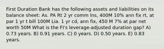 First Duration Bank has the following assets and liabilities on its balance sheet: As. PA Rt 2 yr comm lns, 400M 10% ann fix rt, at par 1 yr t bill 100M Lia. 1 yr cd, ann fix, 450 M 7% at par net worth 50M What is the FI's leverage-adjusted duration gap? A) 0.73 years. B) 0.91 years. C) 0 years. D) 0.50 years. E) 0.83 years.