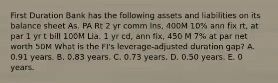 First Duration Bank has the following assets and liabilities on its balance sheet As. PA Rt 2 yr comm lns, 400M 10% ann fix rt, at par 1 yr t bill 100M Lia. 1 yr cd, ann fix, 450 M 7% at par net worth 50M What is the FI's leverage-adjusted duration gap? A. 0.91 years. B. 0.83 years. C. 0.73 years. D. 0.50 years. E. 0 years.