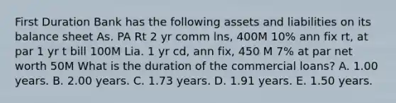 First Duration Bank has the following assets and liabilities on its balance sheet As. PA Rt 2 yr comm lns, 400M 10% ann fix rt, at par 1 yr t bill 100M Lia. 1 yr cd, ann fix, 450 M 7% at par net worth 50M What is the duration of the commercial loans? A. 1.00 years. B. 2.00 years. C. 1.73 years. D. 1.91 years. E. 1.50 years.