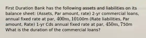 First Duration Bank has the following assets and liabilities on its balance sheet: (Assets, Par amount, rate) 2-yr commercial loans, annual fixed rate at par, 400m, 10% 1-yr treasury bills,100m (Rate liabilities, Par amount, Rate) 1-yr Cds annual fixed rate at par, 450m, 7% Net worth,50m What is the duration of the commercial loans?