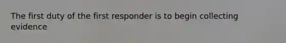 The first duty of the first responder is to begin collecting evidence