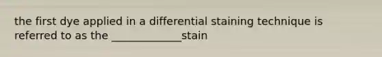 the first dye applied in a differential staining technique is referred to as the _____________stain