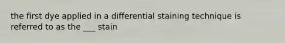 the first dye applied in a differential staining technique is referred to as the ___ stain