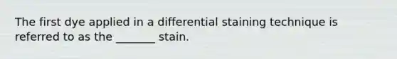 The first dye applied in a differential staining technique is referred to as the _______ stain.