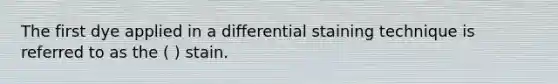 The first dye applied in a differential staining technique is referred to as the ( ) stain.