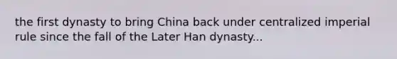 the first dynasty to bring China back under centralized imperial rule since the fall of the Later Han dynasty...