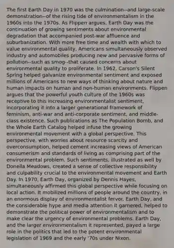 The first Earth Day in 1970 was the culmination--and large-scale demonstration--of the rising tide of environmentalism in the 1960s into the 1970s. As Flippen argues, Earth Day was the continuation of growing sentiments about environmental degradation that accompanied post-war affluence and suburbanization. With more free time and wealth with which to value environmental quality, Americans simultaneously observed industry and automobiles producing new and pervasive forms of pollution--such as smog--that caused concerns about environmental quality to proliferate. In 1962, Carson's Silent Spring helped galvanize environmental sentiment and exposed millions of Americans to new ways of thinking about nature and human impacts on human and non-human environments. Flippen argues that the powerful youth culture of the 1960s was receptive to this increasing environmentalist sentiment, incorporating it into a larger generational framework of feminism, anti-war and anti-corporate sentiment, and middle-class existence. Such publications as The Population Bomb, and the Whole Earth Catalog helped infuse the growing environmental movement with a global perspective. This perspective, with worries about resource scarcity and overconsumption, helped cement increasing views of American consumerism and standards of living as comprising part of the environmental problem. Such sentiments, illustrated as well by Donella Meadows, created a sense of collective responsibility and culpability crucial to the environmental movement and Earth Day. In 1970, Earth Day, organized by Dennis Hayes, simultaneously affirmed this global perspective while focusing on local action. It mobilized millions of people around the country, in an enormous display of environmentalist fervor. Earth Day, and the considerable hype and media attention it garnered, helped to demonstrate the political power of environmentalism and to make clear the urgency of environmental problems. Earth Day, and the larger environmentalism it represented, payed a large role in the politics that led to the potent environmental legislation of 1969 and the early '70s under Nixon.