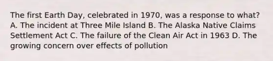 The first Earth Day, celebrated in 1970, was a response to what? A. The incident at Three Mile Island B. The Alaska Native Claims Settlement Act C. The failure of the Clean Air Act in 1963 D. The growing concern over effects of pollution