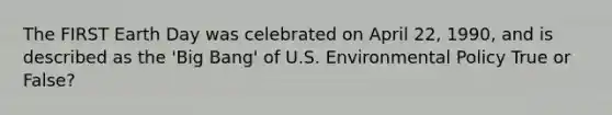 The FIRST Earth Day was celebrated on April 22, 1990, and is described as the 'Big Bang' of U.S. Environmental Policy True or False?