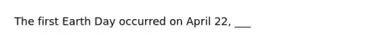 The first Earth Day occurred on April 22, ___