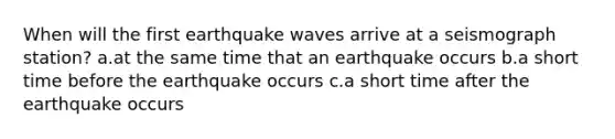 When will the first earthquake waves arrive at a seismograph station? a.at the same time that an earthquake occurs b.a short time before the earthquake occurs c.a short time after the earthquake occurs