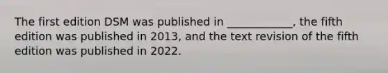 The first edition DSM was published in ____________, the fifth edition was published in 2013, and the text revision of the fifth edition was published in 2022.