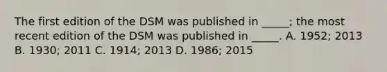 The first edition of the DSM was published in _____; the most recent edition of the DSM was published in _____. A. 1952; 2013 B. 1930; 2011 C. 1914; 2013 D. 1986; 2015