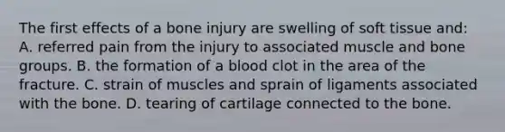 The first effects of a bone injury are swelling of soft tissue​ and: A. referred pain from the injury to associated muscle and bone groups. B. the formation of a blood clot in the area of the fracture. C. strain of muscles and sprain of ligaments associated with the bone. D. tearing of cartilage connected to the bone.