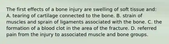 The first effects of a bone injury are swelling of soft tissue​ and: A. tearing of cartilage connected to the bone. B. strain of muscles and sprain of ligaments associated with the bone. C. the formation of a blood clot in the area of the fracture. D. referred pain from the injury to associated muscle and bone groups.