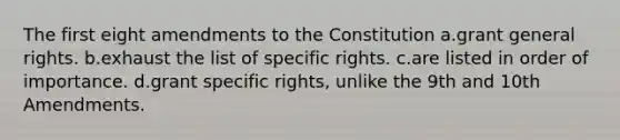 The first eight amendments to the Constitution a.grant general rights. b.exhaust the list of specific rights. c.are listed in order of importance. d.grant specific rights, unlike the 9th and 10th Amendments.