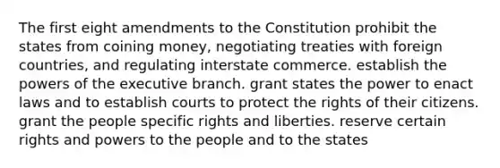 The first eight amendments to the Constitution prohibit the states from coining money, negotiating treaties with foreign countries, and regulating interstate commerce. establish the powers of the executive branch. grant states the power to enact laws and to establish courts to protect the rights of their citizens. grant the people specific rights and liberties. reserve certain rights and powers to the people and to the states