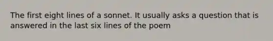 The first eight lines of a sonnet. It usually asks a question that is answered in the last six lines of the poem