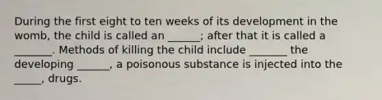 During the first eight to ten weeks of its development in the womb, the child is called an ______; after that it is called a _______. Methods of killing the child include _______ the developing ______, a poisonous substance is injected into the _____, drugs.