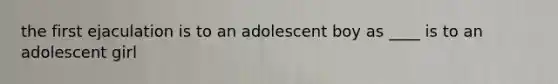 the first ejaculation is to an adolescent boy as ____ is to an adolescent girl