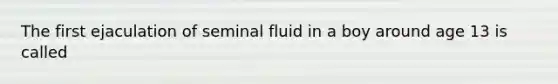 The first ejaculation of seminal fluid in a boy around age 13 is called