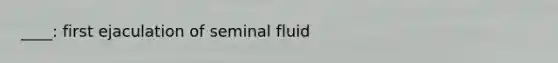 ____: first ejaculation of seminal fluid