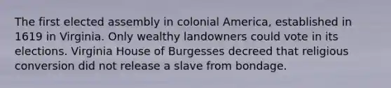 The first elected assembly in colonial America, established in 1619 in Virginia. Only wealthy landowners could vote in its elections. Virginia House of Burgesses decreed that religious conversion did not release a slave from bondage.