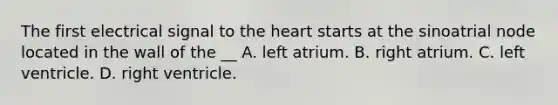 The first electrical signal to the heart starts at the sinoatrial node located in the wall of the __ A. left atrium. B. right atrium. C. left ventricle. D. right ventricle.