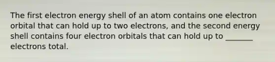 The first electron energy shell of an atom contains one electron orbital that can hold up to two electrons, and the second energy shell contains four electron orbitals that can hold up to _______ electrons total.