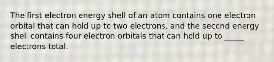 The first electron energy shell of an atom contains one electron orbital that can hold up to two electrons, and the second energy shell contains four electron orbitals that can hold up to _____ electrons total.