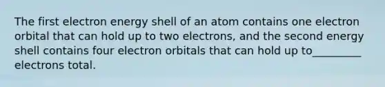 The first electron energy shell of an atom contains one electron orbital that can hold up to two electrons, and the second energy shell contains four electron orbitals that can hold up to_________ electrons total.