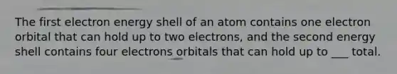 The first electron energy shell of an atom contains one electron orbital that can hold up to two electrons, and the second energy shell contains four electrons orbitals that can hold up to ___ total.