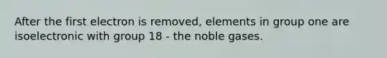 After the first electron is removed, elements in group one are isoelectronic with group 18 - the noble gases.