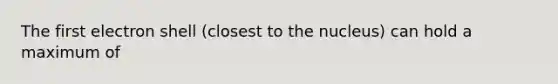 The first electron shell (closest to the nucleus) can hold a maximum of