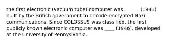 the first electronic (vacuum tube) computer was ______ (1943) built by the British government to decode encrypted Nazi communications. Since COLOSSUS was classified, the first publicly known electronic computer was ____ (1946), developed at the University of Pennyslvania.