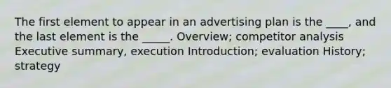 The first element to appear in an advertising plan is the ____, and the last element is the _____. Overview; competitor analysis Executive summary, execution Introduction; evaluation History; strategy