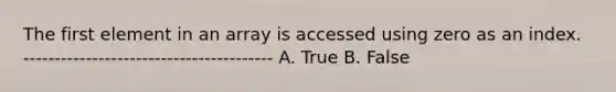 The first element in an array is accessed using zero as an index. ---------------------------------------- A. True B. False