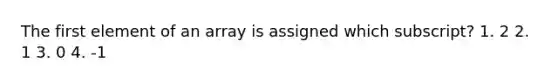 The first element of an array is assigned which subscript? 1. 2 2. 1 3. 0 4. -1