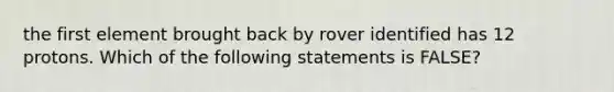 the first element brought back by rover identified has 12 protons. Which of the following statements is FALSE?