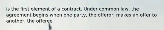 is the first element of a contract. Under common law, the agreement begins when one party, the offeror, makes an offer to another, the offeree