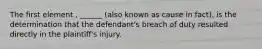 The first element , ______ (also known as cause in fact), is the determination that the defendant's breach of duty resulted directly in the plaintiff's injury.