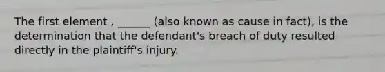 The first element , ______ (also known as cause in fact), is the determination that the defendant's breach of duty resulted directly in the plaintiff's injury.